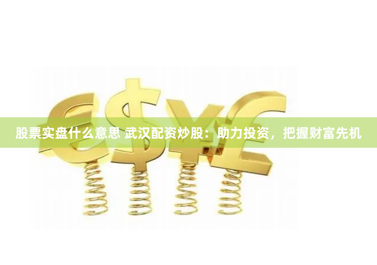 股票实盘什么意思 武汉配资炒股：助力投资，把握财富先机