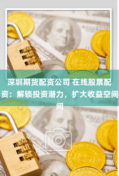 深圳期货配资公司 在线股票配资：解锁投资潜力，扩大收益空间