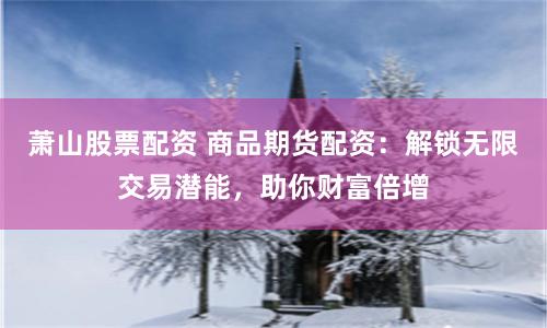 萧山股票配资 商品期货配资：解锁无限交易潜能，助你财富倍增