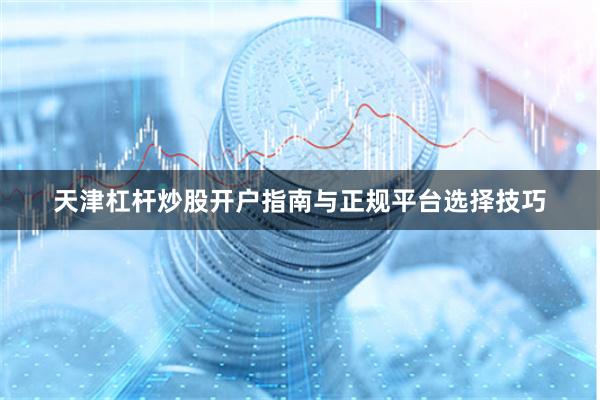 天津杠杆炒股开户指南与正规平台选择技巧
