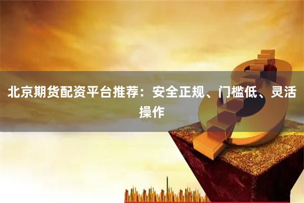 北京期货配资平台推荐：安全正规、门槛低、灵活操作